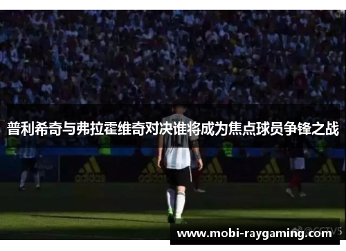 普利希奇与弗拉霍维奇对决谁将成为焦点球员争锋之战